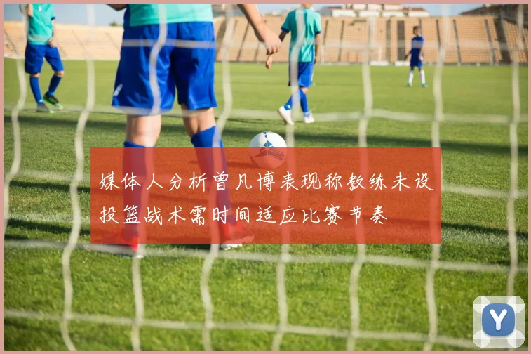 媒体人分析曾凡博表现称教练未设投篮战术需时间适应比赛节奏