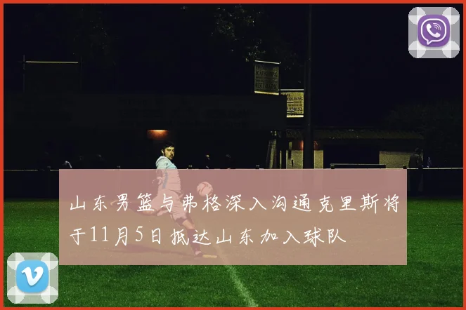 山东男篮与弗格深入沟通克里斯将于11月5日抵达山东加入球队