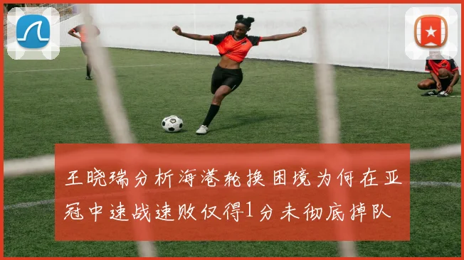 王晓瑞分析海港轮换困境为何在亚冠中速战速败仅得1分未彻底掉队