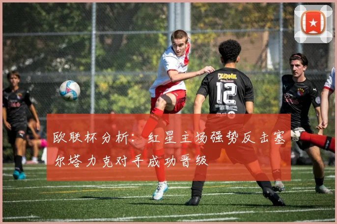 欧联杯分析：红星主场强势反击塞尔塔力克对手成功晋级