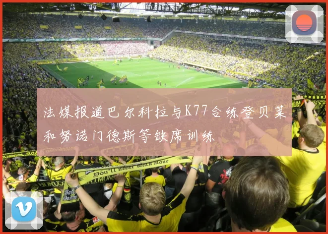 法媒报道巴尔科拉与K77合练登贝莱和努诺门德斯等缺席训练