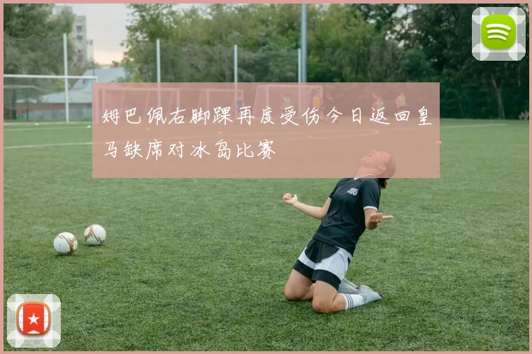 姆巴佩右脚踝再度受伤今日返回皇马缺席对冰岛比赛