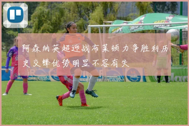阿森纳英超迎战布莱顿力争胜利历史交锋优势明显不容有失