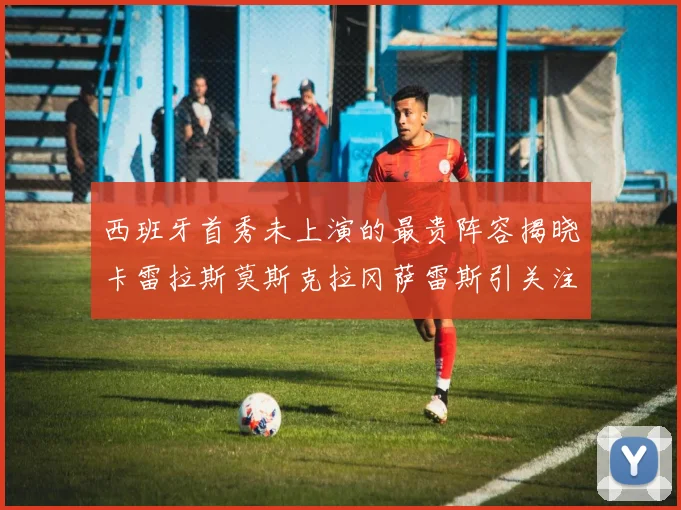 西班牙首秀未上演的最贵阵容揭晓卡雷拉斯莫斯克拉冈萨雷斯引关注
