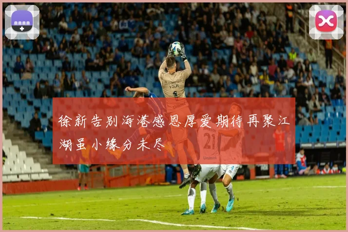 徐新告别海港感恩厚爱期待再聚江湖虽小缘分未尽