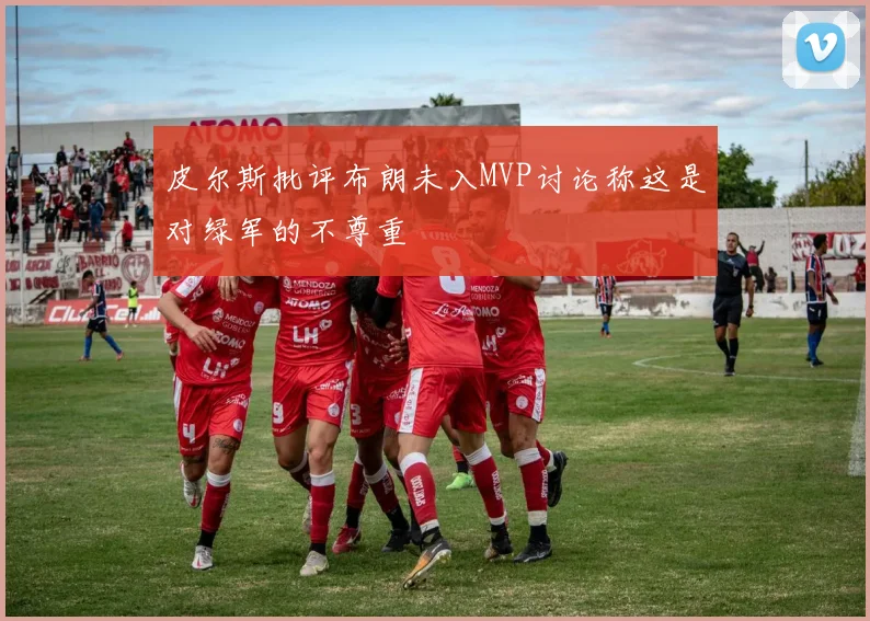 皮尔斯批评布朗未入MVP讨论称这是对绿军的不尊重