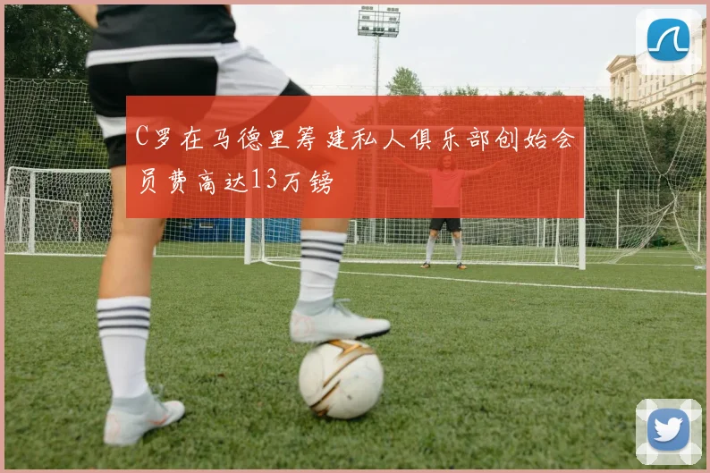 C罗在马德里筹建私人俱乐部创始会员费高达13万镑