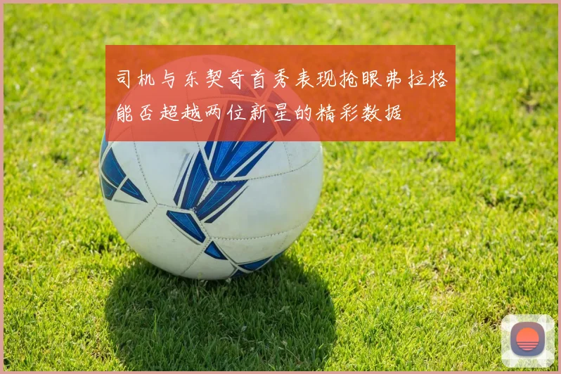 司机与东契奇首秀表现抢眼弗拉格能否超越两位新星的精彩数据