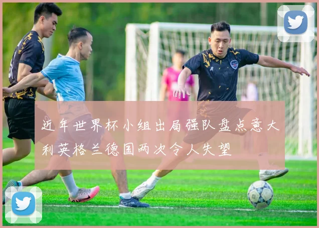 近年世界杯小组出局强队盘点意大利英格兰德国两次令人失望